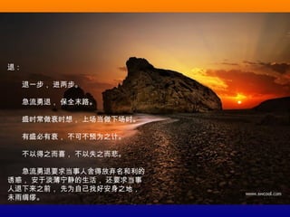 退：
　　退一步， 进两步。
　　急流勇退， 保全末路。
　　盛时常做衰时想， 上场当做下场时。
　　有盛必有衰， 不可不预为之计。
　　不以得之而喜， 不以失之而悲。
　　急流勇退要求当事人舍得放弃名和利的
诱惑， 安于淡薄宁静的生活， 还要求当事
人退下来之前， 先为自己找好安身之地，
未雨绸缪。
 