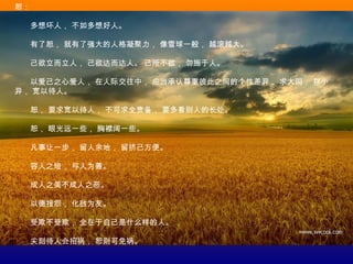 恕：
　　多想坏人， 不如多想好人。
　　有了恕， 就有了强大的人格凝聚力， 像雪球一般， 越滚越大。
　　己欲立而立人， 己欲达而达人。 己所不欲， 勿施于人。
　　以爱己之心爱人， 在人际交往中， 应当承认尊重彼此之间的个性差异， 求大同， 存小
异， 宽以待人。
　　恕， 要求宽以待人， 不可求全责备， 要多看别人的长处。
　　恕， 眼光远一些， 胸襟阔一些。
　　凡事让一步， 留人余地， 留挤己方便。
　　容人之短， 与人为善。
　　成人之美不成人之恶。
　　以德报怨， 化敌为友。
　　受欺不受欺， 全在于自己是什么样的人。
　　尖刻待人会招祸， 恕则可免祸。
 