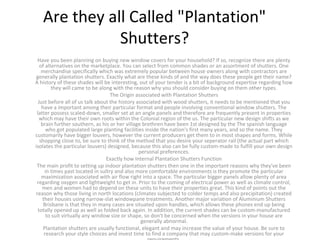 Are they all Called "Plantation"
Shutters?
Have you been planning on buying new window covers for your household? If so, recognize there are plenty
of alternatives on the marketplace. You can select from common shades or an assortment of shutters. One
merchandise specifically which was extremely popular between house owners along with contractors are
generally plantation shutters. Exactly what are these kinds of and the way does these people get their name?
A history of these shades will be interesting, out of your tender is a bit of background expertise regarding how
they will came to be along with the reason why you should consider buying on them other types.
The Origin associated with Plantation Shutters
Just before all of us talk about the history associated with wood shutters, it needs to be mentioned that you
have a important among their particular format and people involving conventional window shutters. The
latter possess scaled-down, smaller set at an angle panels and therefore are frequently present in properties
which may have their own roots within the Colonial region of the us. The particular new design shifts as we
brain further southern, as his or her village brethren have been 1st designed by the The spanish language
who got populated large planting facilities inside the nation's first many years, and so the name. They
customarily have bigger louvers, however the current producers get them to in most shapes and forms. While
shopping close to, be sure to think of the method that you desire your seperator rail (the actual part which
isolates the particular louvers) designed, because this also can be fully custom-made to fulfill your own design
personal preferences.
Exactly how Internal Plantation Shutters Function
The main profit to setting up indoor plantation shutters then one in the important reasons why they've been
in times past located in sultry and also more comfortable environments is they promote the particular
maximization associated with air flow right into a space. The particular bigger panels allow plenty of area
regarding oxygen and lightweight to get in. Prior to the coming of electrical power as well as climate control,
men and women had to depend on these units to have their properties great. This kind of points out the
reason why those living in north locations (climates subjected to colder temps and also precipitation) created
their houses using narrow-slat windowpane treatments. Another major variation of Aluminium Shutters
Brisbane is that they in many cases are situated upon handles, which allows these phones end up being
totally opened up as well as folded back again. In addition, the current shades can be custom-manufactured
to suit virtually any window size or shape, so don't be concerned when the versions in your house are
generally abnormal.
Plantation shutters are usually functional, elegant and may increase the value of your house. Be sure to
research your style choices and invest time to find a company that may custom-make versions for your
 