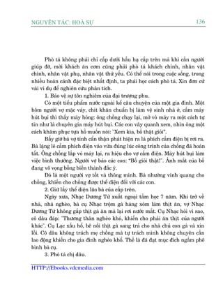 Nguyªn t¸c: Hoµ Sù

136

Phoâ taá khöng phaãi chó cêëp dûúái hêìu haå cêëp trïn maâ khi cêìn ngûúâi
giuáp àúä, múâi khaách ùn cúm cuäng phaãi phoâ taá khaách chñnh, nhên vêåt
chñnh, nhên vêåt phuå, nhên vêåt thûá yïëu. Coá thïí noái trong cuöåc söëng, trong
nhiïìu hoaân caãnh àùåc biïåt nhêët àõnh, ta phaãi hoåc caách phoâ taá. Xin àún cûã
vaâi vñ duå àïí nghiïn cûáu phên tñch.
1. Baão vïå sûå tön nghiïm cuãa àaåi trûúång phu.
Coá möåt tiïíu phêím nûúác ngoaâi kïí cêu chuyïån cuãa möåt gia àònh. Möåt
höm ngûúâi vúå mùåc vaáy, chñt khùn chuêín bõ laâm vïå sinh nhaâ úã, cêìm maáy
huát buåi thò thêëy maáy hoãng: öng chöìng chaåy laåi, múã voã maáy ra möåt caách tûå
tin nhû laâ chuyïn gia maáy huát buåi. Caác con vêy quanh xem, nhòn öng möåt
caách khêm phuåc tûåa höì muöën noái: "Xem kòa, böë thêåt gioãi”.
Bêëy giúâ baâ vúå tñnh cêín thêån phaát hiïån ra laâ phñch cùæm àiïån bõ rúi ra.
Baâ lùång leä cùæm phñch àiïån vaâo vûâa àuáng luác cöng trònh cuãa chöìng àaä hoaân
têët. Öng chöìng lùæp voã maáy laåi, ra hiïåu cho vúå cùæm àiïån. Maáy huát buåi laâm
viïåc bònh thûúâng. Ngûúâi vúå baão caác con: “Böë gioãi thêåt!". AÁnh mùæt cuãa böë
àang vö voång böîng biïën thaânh àùæc yá.
Àoá laâ möåt ngûúâi vúå töët vaâ thöng minh. Baâ nhûúâng vinh quang cho
chöìng, khiïën cho chöìng àûúåc thïí diïån àöëi vúái caác con.
2. Giûä lêëy thïí diïån laäo baâ cuãa cêëp trïn.
Ngaây xûa, Nhaåc Dûúng Tûã xuêët ngoaåi têìm hoåc 7 nùm. Khi trúã vïì
nhaâ, nhaâ ngheâo, baâ cuå Nhaåc tröåm gaâ haâng xoám laâm thõt ùn, vúå Nhaåc
Dûúng Tûã khöng gùæp thõt gaâ ùn maâ laåi rúi nûúác mùæt. Cuå Nhaåc hoãi vò sao,
cö dêu àaáp: "Thûúng thên ngheâo khoá, khiïën cho phaãi ùn thõt cuãa ngûúâi
khaác". Cuå Laåc xêëu höí, bï nöìi thõt gaâ sang traã cho nhaâ chuã con gaâ vaâ xin
löîi. Cö dêu khöng traách meå chöìng maâ tûå traách mònh khöng chuyïn cêìn
lao àöång khiïën cho gia àònh ngheâo khöí. Thïë laâ àaä àaåt muåc àñch ngêìm phï
bònh baâ cuå.
3. Phoâ taá chõ dêu.

HTTP://Ebooks.vdcmedia.com

 