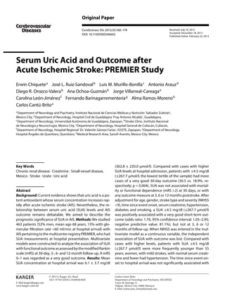 Original Paper
Received: July 10, 2012
Accepted: December 18, 2012
Published online: February 22, 2013

Cerebrovasc Dis 2013;35:168–174
DOI: 10.1159/000346603

Serum Uric Acid and Outcome after
Acute Ischemic Stroke: PREMIER Study
Erwin Chiquete a José L. Ruiz-Sandoval b Luis M. Murillo-Bonilla c Antonio Arauz d
Diego R. Orozco-Valera b Ana Ochoa-Guzmán b Jorge Villarreal-Careaga e
Carolina León-Jiménez f Fernando Barinagarrementeria g Alma Ramos-Moreno h
Carlos Cantú-Brito a
 

 

 

 

 

 

 

 

 

 

 

a

Department of Neurology and Psychiatry, Instituto Nacional de Ciencias Médicas y Nutrición ‘Salvador Zubirán’,
Mexico City, b Department of Neurology, Hospital Civil de Guadalajara ‘Fray Antonio Alcalde’, Guadalajara,
c
Department of Neurology, Universidad Autónoma de Guadalajara, Zapopan, d Stroke Clinic, Instituto Nacional
de Neurología y Neurocirugía, Mexico City, e Department of Neurology, Hospital General de Culiacán, Culiacán,
f
Department of Neurology, Hospital Regional ‘Dr. Valentín Gómez Farías’, ISSSTE, Zapopan, g Department of Neurology,
Hospital Ángeles de Querétaro, Querétaro, h Medical Research Area, Sanofi-Aventis, Mexico City, Mexico
 

 

 

 

 

 

 

 

Key Words
Chronic renal disease · Creatinine · Small-vessel disease,
Mexico · Stroke · Urate · Uric acid

Abstract
Background: Current evidence shows that uric acid is a potent antioxidant whose serum concentration increases rapidly after acute ischemic stroke (AIS). Nevertheless, the relationship between serum uric acid (SUA) levels and AIS 
outcome remains debatable. We aimed to describe the
prognostic significance of SUA in AIS. Methods: We studied
463 patients (52% men, mean age 68 years, 13% with glomerular filtration rate <60 ml/min at hospital arrival) with
AIS pertaining to the multicenter registry PREMIER, who had
SUA measurements at hospital presentation. Multivariate
models were constructed to analyze the association of SUA
with functional outcome as assessed by the modified Rankin
scale (mRS) at 30-day, 3-, 6- and 12-month follow-up. A mRS
0–1 was regarded as a very good outcome. Results: Mean
SUA concentration at hospital arrival was 6.1 ± 3.7 mg/dl

© 2013 S. Karger AG, Basel
1015–9770/13/0352–0168$38.00/0
E-Mail karger@karger.com
www.karger.com/ced

(362.8 ± 220.0 μmol/l). Compared with cases with higher
SUA levels at hospital admission, patients with ≤4.5 mg/dl
(≤267.7 μmol/l; the lowest tertile of the sample) had more
cases of a very good 30-day outcome (30.5 vs. 18.9%, respectively; p = 0.004). SUA was not associated with mortality or functional dependence (mRS >2) at 30 days, or with
any outcome measure at 3, 6 or 12 months poststroke. After
adjustment for age, gender, stroke type and severity (NIHSS
<9), time since event onset, serum creatinine, hypertension,
diabetes and smoking, a SUA ≤4.5 mg/dl (≤267.7 μmol/l)
was positively associated with a very good short-term outcome (odds ratio: 1.76, 95% confidence interval: 1.05–2.95;
negative predictive value: 81.1%), but not at 3, 6 or 12
months of follow-up. When NIHSS was entered in the multivariate model as a continuous variable, the independent
association of SUA with outcome was lost. Compared with
cases with higher levels, patients with SUA ≤4.5 mg/dl
(≤267.7 μmol/l) were more frequently younger than 55
years, women, with mild strokes, with normal serum creatinine and fewer had hypertension. The time since event onset to hospital arrival was not significantly associated with

Carlos Cantú-Brito
Department of Neurology and Psychiatry, INCMNSZ
Vasco de Quiroga 15
Tlalpan, Mexico City 14000 (Mexico)
E-Mail carloscantu_brito@hotmail.com

 