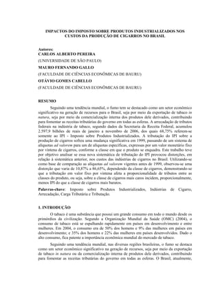 IMPACTOS DO IMPOSTO SOBRE PRODUTOS INDUSTRIALIZADOS NOS
CUSTOS DA PRODUÇÃO DE CIGARROS NO BRASIL
Autores:
CARLOS ALBERTO PEREIRA
(UNIVERSIDADE DE SÃO PAULO)
MAURO FERNANDO GALLO
(FACULDADE DE CIÊNCIAS ECONÔMICAS DE BAURU)
OTÁVIO GOMES CABELLO
(FACULDADE DE CIÊNCIAS ECONÔMICAS DE BAURU)
RESUMO
Seguindo uma tendência mundial, o fumo tem se destacado como um setor econômico
significativo na geração de recursos para o Brasil, seja por meio da exportação de tabaco in
natura, seja por meio da comercialização interna dos produtos dele derivados, contribuindo
para fomentar as receitas tributárias do governo em todas as esferas. A arrecadação de tributos
federais na indústria de tabaco, segundo dados da Secretaria da Receita Federal, acumulou
2.597,9 bilhões de reais de janeiro a novembro de 2006, dos quais 68,75% referem-se
somente ao IPI - Imposto sobre Produtos Industrializados. A tributação do IPI sobre a
produção de cigarros sofreu uma mudança significativa em 1999, passando de um sistema de
alíquotas ad valorem para um de alíquotas específicas, expressas por um valor monetário fixo
por vintena de cigarros, conforme a classe em que o produto se enquadra. Este trabalho teve
por objetivo analisar se essa nova sistemática de tributação do IPI provocou distorções, em
relação à sistemática anterior, nos custos das indústrias de cigarros no Brasil. Utilizando-se
como base de comparação as alíquotas ad valorem vigentes antes de 1999, observou-se uma
distorção que varia de 10,87% a 86,65%, dependendo da classe de cigarros, demonstrando-se
que a tributação em valor fixo por vintena afeta a proporcionalidade de tributos entre as
classes do produto, ou seja, sobre a classe de cigarros mais caros incidem, proporcionalmente,
menos IPI do que a classe de cigarros mais baratos.
Palavras-chave: Imposto sobre Produtos Industrializados, Indústrias de Cigarro,
Arrecadação, Carga Tributária e Tributação.
1. INTRODUÇÃO
O tabaco é uma substância que possui um grande consumo em todo o mundo desde os
primórdios da civilização. Segundo a Organização Mundial da Saúde (OMC) (2004), o
consumo de tabaco está se espalhando rapidamente em países em desenvolvimento e entre
mulheres. Em 2004, o consumo era de 50% dos homens e 9% das mulheres em países em
desenvolvimento; e 35% dos homens e 22% das mulheres em países desenvolvidos. Dado o
alto consumo, fica patente a importância econômica mundial do mercado de tabaco.
Seguindo uma tendência mundial, nas diversas regiões brasileiras, o fumo se destaca
como um setor econômico significativo na geração de recursos, seja por meio da exportação
de tabaco in natura ou da comercialização interna de produtos dele derivados, contribuindo
para fomentar as receitas tributárias do governo em todas as esferas. O Brasil, atualmente,
 