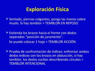 Exploración Física 
Sentado, piernas colgantes, ponga las manos sobre 
muslo. Si hay temblor = TEMBLOR EN REPOSO 
Extienda los brazos hacia el frente con dedos 
separados “posición de juramento”. 
Se puede colocar 1 hoja = TEMBLOR ACCIÓN 
Prueba de confrontación de índices: enfrentar ambos 
dedos índices con los brazos en abducción, si hay 
temblor, los dedos oscilan describiendo círculos = 
TEMBLOR INTENCIONAL 
 