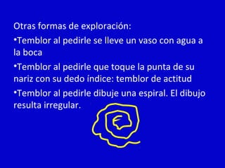 Otras formas de exploración: 
•Temblor al pedirle se lleve un vaso con agua a 
la boca 
•Temblor al pedirle que toque la punta de su 
nariz con su dedo índice: temblor de actitud 
•Temblor al pedirle dibuje una espiral. El dibujo 
resulta irregular. 
 