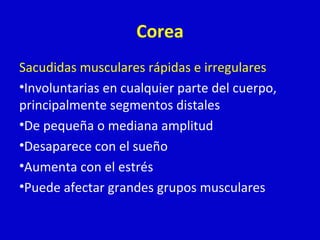 Corea 
Sacudidas musculares rápidas e irregulares 
•Involuntarias en cualquier parte del cuerpo, 
principalmente segmentos distales 
•De pequeña o mediana amplitud 
•Desaparece con el sueño 
•Aumenta con el estrés 
•Puede afectar grandes grupos musculares 
 