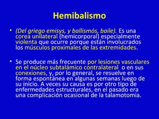 Hemibalismo 
• (Del griego emisys, y ballismós, baile). Es una 
corea unilateral (hemicorporal) especialmente 
violenta que ocurre porque están involucrados 
los músculos proximales de las extremidades. 
• Se produce más frecuente por lesiones vasculares 
en el núcleo subtalámico contralateral o en sus 
conexiones, y, por lo general, se resuelve en 
forma espontánea en algunas semanas luego de 
su inicio. A veces su causa es por otro tipo de 
enfermedades estructurales, en el pasado era 
una complicación ocasional de la talamotomia. 
 