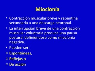 Mioclonía 
• Contracción muscular breve y repentina 
secundaria a una descarga neuronal. 
• La interrupción breve de una contracción 
muscular voluntaria produce una pausa 
postural definiéndose como mioclonía 
negativa. 
• Pueden ser: 
o Espontáneas, 
o Reflejas o 
o De acción 
 