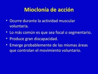 Mioclonía de acción 
• Ocurre durante la actividad muscular 
voluntaria. 
• Lo más común es que sea focal o segmentario. 
• Produce gran discapacidad. 
• Emerge probablemente de las mismas áreas 
que controlan el movimiento voluntario. 
 