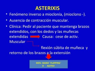ASTERIXIS 
• Fenómeno inverso a mioclonía, (mioclono -). 
• Ausencia de contracción muscular. 
• Clínica: Pedir al paciente que mantenga brazos 
extendidos, con los dedos y las muñecas 
extendidas Causa: cese de activ. 
Muscular 
flexión súbita de muñeca y 
retorno de los brazos a la extensión 
MOV. MANO ¨FLAPPING¨ 
O ALETEO 
 