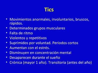 Tics 
• Movimientos anormales, involuntarios, bruscos, 
rápidos. 
• Determinados grupos musculares 
• Falta de ritmo 
• Violentos y repetitivos 
• Suprimidos por voluntad. Periodos cortos 
• Aumentan con el estrés. 
• Disminuyen en concentración mental 
• Desaparecen durante el sueño 
• Crónica (mayor 1 año). Transitoria (antes del año) 
 
