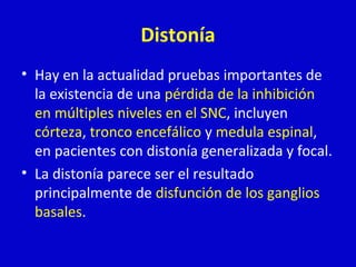 Distonía 
• Hay en la actualidad pruebas importantes de 
la existencia de una pérdida de la inhibición 
en múltiples niveles en el SNC, incluyen 
córteza, tronco encefálico y medula espinal, 
en pacientes con distonía generalizada y focal. 
• La distonía parece ser el resultado 
principalmente de disfunción de los ganglios 
basales. 
 