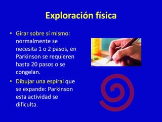 • Girar sobre sí mismo: 
normalmente se 
necesita 1 o 2 pasos, en 
Parkinson se requieren 
hasta 20 pasos o se 
congelan. 
• Dibujar una espiral que 
se expande: Parkinson 
esta actividad se 
dificulta. 
 