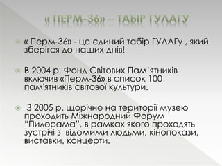  « Перм-36» - це єдиний табір ГУЛАГу , який 
зберігся до наших днів! 
 В 2004 р. Фонд Світових Пам’ятників 
включив «Перм-36» в список 100 
пам'ятників світової культури. 
 З 2005 р. щорічно на території музею 
проходить Міжнародний Форум 
“Пилорама”, в рамках якого проходять 
зустрічі з відомими людьми, кінопокази, 
виставки, концерти. 
