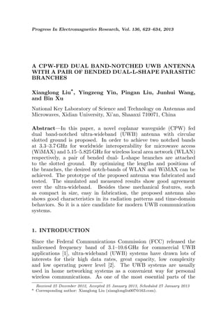 Progress In Electromagnetics Research, Vol. 136, 623–634, 2013
A CPW-FED DUAL BAND-NOTCHED UWB ANTENNA
WITH A PAIR OF BENDED DUAL-L-SHAPE PARASITIC
BRANCHES
Xianglong Liu*, Yingzeng Yin, Pingan Liu, Junhui Wang,
and Bin Xu
National Key Laboratory of Science and Technology on Antennas and
Microwaves, Xidian University, Xi’an, Shaanxi 710071, China
Abstract—In this paper, a novel coplanar waveguide (CPW) fed
dual band-notched ultra-wideband (UWB) antenna with circular
slotted ground is proposed. In order to achieve two notched bands
at 3.3–3.7 GHz for worldwide interoperability for microwave access
(WiMAX) and 5.15–5.825 GHz for wireless local area network (WLAN)
respectively, a pair of bended dual- L-shape branches are attached
to the slotted ground. By optimizing the lengths and positions of
the branches, the desired notch-bands of WLAN and WiMAX can be
achieved. The prototype of the proposed antenna was fabricated and
tested. The simulated and measured results show good agreement
over the ultra-wideband. Besides these mechanical features, such
as compact in size, easy in fabrication, the proposed antenna also
shows good characteristics in its radiation patterns and time-domain
behaviors. So it is a nice candidate for modern UWB communication
systems.
1. INTRODUCTION
Since the Federal Communications Commission (FCC) released the
unlicensed frequency band of 3.1–10.6 GHz for commercial UWB
applications [1], ultra-wideband (UWB) systems have drawn lots of
interests for their high data rates, great capacity, low complexity
and low operating power level [2]. The UWB systems are usually
used in home networking systems as a convenient way for personal
wireless communications. As one of the most essential parts of the
Received 25 December 2012, Accepted 25 January 2013, Scheduled 27 January 2013
* Corresponding author: Xianglong Liu (xianglongliu007@163.com).
 