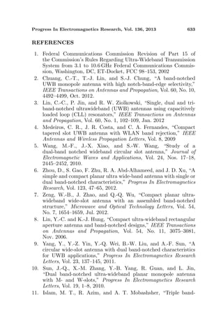 Progress In Electromagnetics Research, Vol. 136, 2013 633
REFERENCES
1. Federal Communications Commission Revision of Part 15 of
the Commission’s Rules Regarding Ultra-Wideband Transmission
System from 3.1 to 10.6 GHz Federal Communications Commis-
sion, Washington, DC, ET-Docket, FCC 98–153, 2002
2. Chuang, C.-T., T.-J. Lin, and S.-J. Chung, “A band-notched
UWB monopole antenna with high notch-band-edge selectivity,”
IEEE Transactions on Antennas and Propagation, Vol. 60, No. 10,
4492–4499, Oct. 2012.
3. Lin, C.-C., P. Jin, and R. W. Ziolkowski, “Single, dual and tri-
band-notched ultrawideband (UWB) antennas using capacitively
loaded loop (CLL) resonators,” IEEE Transactions on Antennas
and Propagation, Vol. 60, No. 1, 102–109, Jan. 2012
4. Medeiros, C. R., J. R. Costa, and C. A. Fernandes, “Compact
tapered slot UWB antenna with WLAN band rejection,” IEEE
Antennas and Wireless Propagation Letters, Vol. 8, 2009
5. Wang, M.-F., J.-X. Xiao, and S.-W. Wang, “Study of a
dual-band notched wideband circular slot antenna,” Journal of
Electromagnetic Waves and Applications, Vol. 24, Nos. 17–18,
2445–2452, 2010.
6. Zhou, D., S. Gao, F. Zhu, R. A. Abd-Alhameed, and J. D. Xu, “A
simple and compact planar ultra wide-band antenna with single or
dual band-notched characteristics,” Progress In Electromagnetics
Research, Vol. 123, 47–65, 2012.
7. Zeng, W.-B., J. Zhao, and Q.-Q. Wu, “Compact planar ultra-
wideband wide-slot antenna with an assembled band-notched
structure,” Microwave and Optical Technology Letters, Vol. 54,
No. 7, 1654–1659, Jul. 2012.
8. Lin, Y.-C. and K.-J. Hung, “Compact ultra-wideband rectangular
aperture antenna and band-notched designs,” IEEE Transactions
on Antennas and Propagation, Vol. 54, No. 11, 3075–3081,
Nov. 2006.
9. Yang, Y., Y.-Z. Yin, Y.-Q. Wei, B.-W. Liu, and A.-F. Sun, “A
circular wide-slot antenna with dual band-notched characteristics
for UWB applications,” Progress In Electromagnetics Research
Letters, Vol. 23, 137–145, 2011.
10. Sun, J.-Q., X.-M. Zhang, Y.-B. Yang, R. Guan, and L. Jin,
“Dual band-notched ultra-wideband planar monopole antenna
with M- and W-slots,” Progress In Electromagnetics Research
Letters, Vol. 19, 1–8, 2010.
11. Islam, M. T., R. Azim, and A. T. Mobashsher, “Triple band-
 