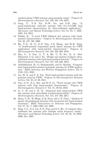 634 Liu et al.
notched planar UWB antenna using parasitic strips,” Progress In
Electromagnetics Research, Vol. 129, 161–179, 2012.
12. Yang, Y., Y.-Z. Yin, B.-W. Liu, and S.-H. Jing, “A
quasi-semicircular wide-slot antenna with 3.5-/5.5-GHz dual
band-notched characteristics for ultra-wideband applications,”
Microwave and Optical Technology Letters, Vol. 54, No. 7, 1602–
1605, Jul. 2012.
13. Fallahi, R., “A novel UWB elliptical slot antenna with band-
notched characteristics,” Progress In Electromagnetics Research,
Vol. 82, 127–136, 2008.
14. Hu, Y.-S., M. Li, G.-P. Gao, J.-S. Zhang, and M.-K. Yang,
“A double-printed trapezoidal patch dipole antenna for UWB
applications with band-notched characteristic,” Progress In
Electromagnetics Research, Vol. 103, 259–269, 2010.
15. Zhu, F., S. Gao, A. T. S. Ho, C. H. See, R. A. Abd-
Alhameed, J. Li, and J. Xu, “Design and analysis of planar ultra-
wideband antenna with dual band-notched function,” Progress In
Electromagnetics Research, Vol. 127, 523–536, 2012.
16. Abdollahvand, M., G. Dadashzadeh, and D. Mostafa, “Compact
dual band-notched printed monopole antenna for UWB applica-
tion,” IEEE Antennas and Wireless Propagation Letters, Vol. 9,
1148–1151, 2010.
17. Liu, W. X. and Y. Z. Yin, “Dual band-notched antenna with the
parasitic strip for UWB,” Progress In Electromagnetics Research
Letters, Vol. 25, 21–30, 2011.
18. Gao, G.-P., Z.-L. Mei, and B.-N. Li, “Novel circular slot UWB
antenna with dual band-notched characteristic,” Progress In
Electromagnetics Research C, Vol. 15, 49–63, 2010.
19. Li, C. M. and L. H. Ye, “Improved dual band-notched UWB
slot antenna with controllable notched band-widths,” Progress In
Electromagnetics Research, Vol. 115, 477–493, 2011.
20. Dong, Y.-D., W.-Hong, Z.-Q. Kuai, and J.-X. Chen, “Analysis of
planar ultrawideband antennas with on-ground slot band-notched
structures,” IEEE Transactions on Antennas and Propagation,
Vol. 57, No. 7, 1886–1893, Jul. 2009.
21. Ding, J.-C., Z.-L. Lin, Z.-N. Ying, and S.-L. He, “A compact ultra-
wideband slot antenna with multiple notch frequency bands,”
Microwave and Optical Technology Letters, Vol. 49, No. 12, 3056–
3060, Dec. 2007.
 