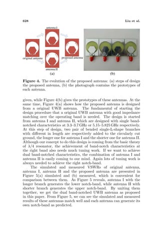 628 Liu et al.
original antenna
antenna
antenna
proposed antenna
I
II
(a) (b)
Figure 4. The evolution of the proposed antenna: (a) steps of design
the proposed antenna, (b) the photograph contains the prototypes of
each antenna.
given, while Figure 4(b) gives the prototypes of these antennas. At the
same time, Figure 4(a) shows how the proposed antenna is designed
from a original UWB antenna. The fundamental of starting the
design procedure that a original UWB antenna with good impedance
matching over the operating band is needed. The design is started
from antenna I and antenna II, which are designed with single band-
notched characteristics at 3.3–3.7 GHz or 5.15–5.825 GHz respectively.
At this step of design, two pair of bended single-L-shape branches
with diﬀerent in length are respectively added to the circularly cut
ground, the longer one for antenna I and the shorter one for antenna II.
Although our concept to do this design is coming from the basic theory
of λ/4 resonator, the achievement of band-notch characteristics at
the right band also needs much tuning work. If we want to achieve
dual band-notched characteristics, the combination of antenna I and
antenna II is easily coming to our mind. Again lots of tuning work is
always needed to achieve the right notch-band.
The simulated and measured VSWRs of original antenna,
antenna I, antenna II and the proposed antenna are presented in
Figure 5(a) simulated and (b) measured, which is convenient for
comparison between them. As Figure 5 reveals, antenna I with the
longer branch generates the lower notch-band, while antenna II with
shorter branch generates the upper notch-band. By uniting them
together, we get the dual band-notched UWB antenna as proposed
in this paper. From Figure 5, we can see the simulated and measured
results of these antennas match well and each antenna can generate its
own notch-band as predicted.
 