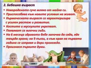  Новороденото суче мляко от майка си.
 Приспособява към новите условия на живот.
 Кърмаческата възраст се характеризира
с усилен растеж и развитие.
 Костите и мускулите укрепват.
 Появяват се млечни зъби.
 На 6 месеца здравото бебе започва да сяда, яде
твърда храна; на 9 пълзи, а към края на първата
година се изправя и дори прохожда.
 Произнася първите думи.
 