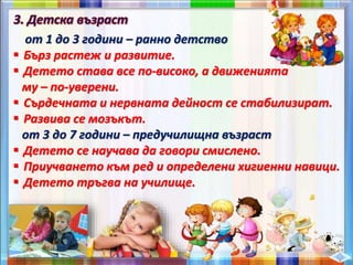 от 1 до 3 години – ранно детство
 Бърз растеж и развитие.
 Детето става все по-високо, а движенията
му – по-уверени.
 Сърдечната и нервната дейност се стабилизират.
 Развива се мозъкът.
от 3 до 7 години – предучилищна възраст
 Детето се научава да говори смислено.
 Приучването към ред и определени хигиенни навици.
 Детето тръгва на училище.
 