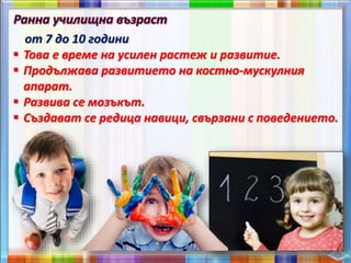 от 7 до 10 години
 Това е време на усилен растеж и развитие.
 Продължава развитието на костно-мускулния
апарат.
 Развива се мозъкът.
 Създават се редица навици, свързани с поведението.
 