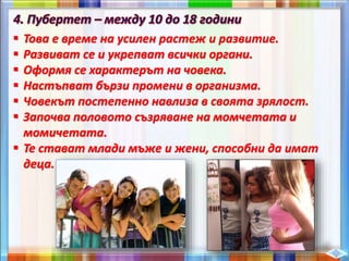  Това е време на усилен растеж и развитие.
 Развиват се и укрепват всички органи.
 Оформя се характерът на човека.
 Настъпват бързи промени в организма.
 Човекът постепенно навлиза в своята зрялост.
 Започва половото съзряване на момчетата и
момичетата.
 Те стават млади мъже и жени, способни да имат
деца.
 