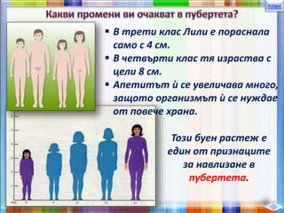 план
 В трети клас Лили е пораснала
само с 4 см.
 В четвърти клас тя израства с
цели 8 см.
 Апетитът ѝ се увеличава много,
защото организмът ѝ се нуждае
от повече храна.
Този буен растеж е
един от признаците
за навлизане в
пубертета.
 