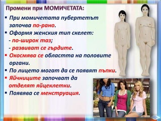  При момичетата пубертетът
започва по-рано.
 Оформя женския тип скелет:
- по-широк таз;
- развиват се гърдите.
 Окосмява се областта на половите
органи.
 По лицето могат да се появят пъпки.
 Яйчниците започват да
отделят яйцеклетки.
 Появява се менструация.
 