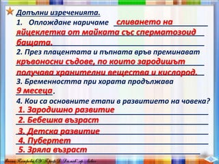 Допълни изреченията.
1. Оплождане наричаме _______________________
______________________________________________
______________________________________________
2. През плацентата и пъпната връв преминават
______________________________________________
______________________________________________
3. Бременността при хората продължава
_________.
4. Кои са основните етапи в развитието на човека?
_______________________________________________
_______________________________________________
_______________________________________________
_______________________________________________
_____________________________________________
сливането на
яйцеклетка от майката със сперматозоид
бащата.
кръвоносни съдове, по които зародишът
получава хранителни вещества и кислород.
9 месеца
1. Зародишно развитие
2. Бебешка възраст
3. Детска развитие
4. Пубертет
5. Зряла възраст
 