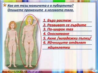 Кое от тези момичета е в пубертета?
Опишете промените в неговото тяло.
__________________________
__________________________
__________________________
__________________________
__________________________
__________________________
__________________________
1. Бърз растеж
2. Развиват се гърдите
3. По-широк таз
4. Окосмяване
5. Акне /младежки пъпки/
6. Яйчниците отделят
яйцеклетки
 