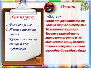 План на урока:
Речник:
пубертет –
етап от развитието на
човека някъде между 10 и
18 годишна възраст.
Тогава е преходът на
момичето в жена и на
момчето в мъж, когато
тялото съзрява и става
способно да създава деца.
1. Размножаване
2. Жизнен цикъл на
човека
3. Какви промени ви
очакват през
пубертета
 