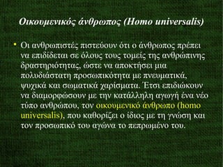 Οικουμενικός άνθρωπος (Homo universalis)

Οι ανθρωπιστές πιστεύουν ότι ο άνθρωπος πρέπει
να επιδίδεται σε όλους τους τομείς της ανθρώπινης
δραστηριότητας, ώστε να αποκτήσει μια
πολυδιάστατη προσωπικότητα με πνευματικά,
ψυχικά και σωματικά χαρίσματα. Έτσι επιδιώκουν
να διαμορφώσουν με την κατάλληλη αγωγή ένα νέο
τύπο ανθρώπου, τον οικουμενικό άνθρωπο (homo
universalis), που καθορίζει ο ίδιος με τη γνώση και
τον προσωπικό του αγώνα το πεπρωμένο του.
 