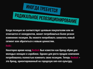 Когда позиция не соответствует целевым покупателям или не
отличается от конкурентов, может потребоваться более резкое
изменение позиции. Вы можете попробовать захватить новый
сегмент или обратиться к новым ценностям.
Кейс:
Некоторое время назад Reebok был известен как бренд обуви для
молодых женщин и аэробики. Однако для роста продаж компании
потребовалось полностью изменить свою позицию. Теперь Reebok –
это бренд, ориентированный на городскую хип-хоп культуру.
 