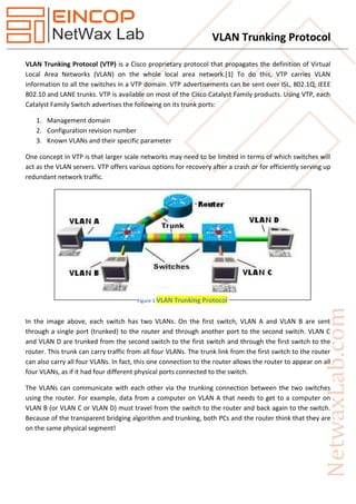 VLAN Trunking Protocol
VLAN Trunking Protocol (VTP) is a Cisco proprietary protocol that propagates the definition of Virtual
Local Area Networks (VLAN) on the whole local area network.[1] To do this, VTP carries VLAN
information to all the switches in a VTP domain. VTP advertisements can be sent over ISL, 802.1Q, IEEE
802.10 and LANE trunks. VTP is available on most of the Cisco Catalyst Family products. Using VTP, each
Catalyst Family Switch advertises the following on its trunk ports:
1. Management domain
2. Configuration revision number
3. Known VLANs and their specific parameter
One concept in VTP is that larger scale networks may need to be limited in terms of which switches will
act as the VLAN servers. VTP offers various options for recovery after a crash or for efficiently serving up
redundant network traffic.
In the image above, each switch has two VLANs. On the first switch, VLAN A and VLAN B are sent
through a single port (trunked) to the router and through another port to the second switch. VLAN C
and VLAN D are trunked from the second switch to the first switch and through the first switch to the
router. This trunk can carry traffic from all four VLANs. The trunk link from the first switch to the router
can also carry all four VLANs. In fact, this one connection to the router allows the router to appear on all
four VLANs, as if it had four different physical ports connected to the switch.
The VLANs can communicate with each other via the trunking connection between the two switches
using the router. For example, data from a computer on VLAN A that needs to get to a computer on
VLAN B (or VLAN C or VLAN D) must travel from the switch to the router and back again to the switch.
Because of the transparent bridging algorithm and trunking, both PCs and the router think that they are
on the same physical segment!
Figure 1 VLAN Trunking Protocol
 