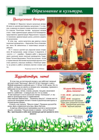 Образование и культура.4
В МЦКиД пгт Мурыгино прошли выпускные вечера.
20 июня со школой расставались выпускники 11-х клас-
сов, а накануне из родного гнезда вылетели и учащиеся
9-х классов. Почетными гостями выпускных вечеров
стали: глава администрации района В.А.Пономаренко,
представители администрации Мурыгинского городско-
го поселения, администрация школы, учителя и родите-
ли выпускников.
В этом году школа выпустила два девятых класса
(классный руководитель – Кодочигова Ольга Алексеев-
на), всего 48 симпатичных и талантливых юношей и
девушек.
Из 11 класса в долгий путь взрослой жизни отправ-
ляли 26 выпускников, среди которых 3 медалиста: 2
«золото» и 1 «серебро». Привела ребят к финишной
черте школьной жизни классный руководитель Градо-
боева Татьяна Васильевна. После выступления гостей
в торжественной обстановке выпускникам вручили атте-
статы зрелости, классные альбомы и Почётные грамо-
ты за успехи в учёбе и активное участие в жизни шко-
лы.
В этом году на постоянной основе у нас работает сводный
детский отряд "Крутышки". Дети (8-16 лет) приходят к нам в
МЦКиД ежедневно в рабочие дни с 11:00 до 14:00 часов. Это те
ребята, которые не заняты в лагерях или, например, приехали к
бабушкам на лето в наш поселок.
Мы играем, лепим, строим, рисуем, танцуем, веселимся
вместе с ребятами - и каждый раз это что-то новое.
К нам приходит в гости школьный лагерь "Солнышко", и мы
вместе организуем игры и соревнования.
Нам помогает библиотека - "Книжкины минуты", чтение книг по
школьной программе летнего чтения и различные викторины и
литературные обзоры.
В июне у нас прошли "Минута славы", Праздник русской бе-
резки, День славянской культуры, День Нептуна.
А ещё мы обязательно принимаем участие в экологических
акциях, например, "Нашим рекам и озерам - чистые берега".
Мы приглашаем к себе всех желающих детей провести лето
весело!
18 июля Юбилейный
День поселка!
11:00 - 20:00 - детские аттрак-
ционы
18:00 - 20:00 - концертно-
развлекательная программа
"Один день рождения на всех!"
20:00 - праздничная дискотека
с 18:00 - вкусный шашлык
Худ. рук. МКУК «МЦКиД»
Пестова Д. С.
b/C3“*…/ " ч !=
Редактор газеты С.В. Зобнина
 