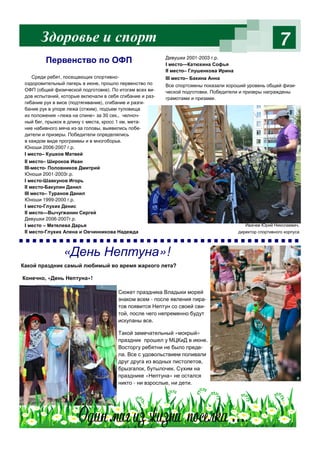7
Ивачев Юрий Николаевич,
директор спортивного корпуса
Среди ребят, посещающих спортивно-
оздоровительный лагерь в июне, прошло первенство по
ОФП (общей физической подготовке). По итогам всех ви-
дов испытаний, которые включали в себя сгибание и раз-
гибание рук в висе (подтягивание), сгибание и разги-
бание рук в упоре лежа (отжим), подъем туловища
из положения «лежа на спине» за 30 сек., челноч-
ный бег, прыжок в длину с места, кросс 1 км, мета-
ние набивного мяча из-за головы, выявились побе-
дители и призеры. Победители определялись
в каждом виде программы и в многоборье.
Юноши 2006-2007 г.р.
I место– Кушков Матвей
II место– Широков Иван
III-место- Половников Дмитрий
Юноши 2001-2003г.р.
I место-Шавкунов Игорь
II место-Бакулин Данил
III место– Туранов Данил
Юноши 1999-2000 г.р.
I место-Глухих Денис
II место—Вычугжанин Сергей
Девушки 2006-2007г.р.
I место – Метелева Дарья
II место-Глухих Алена и Овчинникова Надежда
Девушки 2001-2003 г.р.
I место—Катюхина Софья
II место– Глушенкова Ирина
III место– Бакина Анна
Все спортсмены показали хороший уровень общей физи-
ческой подготовки. Победители и призеры награждены
грамотами и призами.
Здоровье и спорт
Первенство по ОФП
«День Нептуна»!
Какой праздник самый любимый во время жаркого лета?
Конечно, «День Нептуна»!
Сюжет праздника Владыки морей
знаком всем - после явления пира-
тов появится Нептун со своей сви-
той, после чего непременно будут
искупаны все.
Такой замечательный «мокрый»
праздник прошел у МЦКиД в июне.
Восторгу ребятни не было преде-
ла. Все с удовольствием поливали
друг друга из водных пистолетов,
брызгалок, бутылочек. Сухим на
празднике «Нептуна» не остался
никто - ни взрослые, ни дети.
 