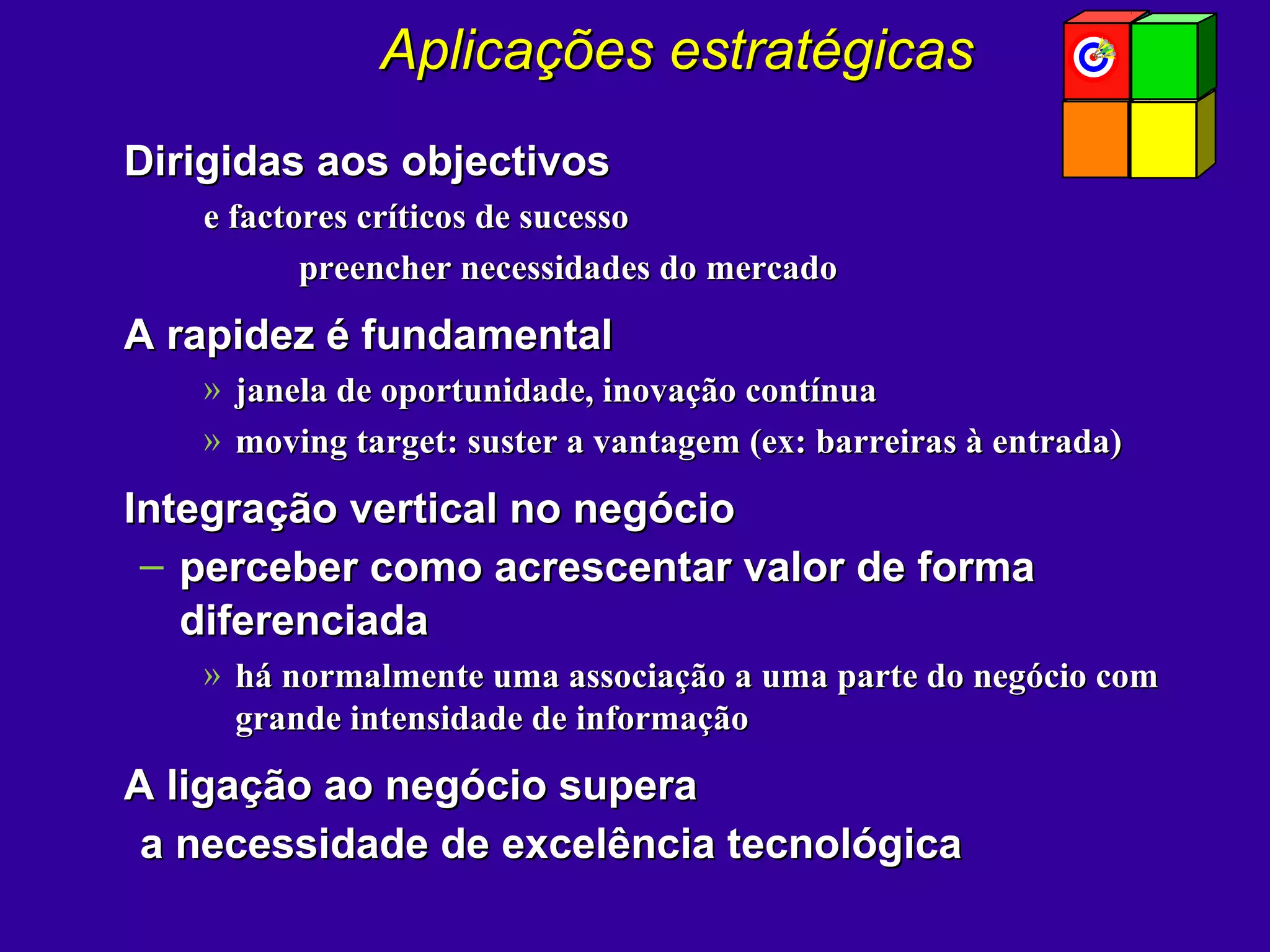 Aplicações estratégicasAplicações estratégicas
Dirigidas aos objectivosDirigidas aos objectivos
e factores críticos de sucessoe factores críticos de sucesso
preencher necessidades do mercadopreencher necessidades do mercado
A rapidez é fundamentalA rapidez é fundamental
» janela de oportunidade, inovação contínuajanela de oportunidade, inovação contínua
» moving target: suster a vantagem (ex: barreiras à entrada)moving target: suster a vantagem (ex: barreiras à entrada)
Integração vertical no negócioIntegração vertical no negócio
– perceber como acrescentar valor de formaperceber como acrescentar valor de forma
diferenciadadiferenciada
» há normalmente uma associação a uma parte do negócio comhá normalmente uma associação a uma parte do negócio com
grande intensidade de informaçãogrande intensidade de informação
A ligação ao negócio superaA ligação ao negócio supera
a necessidade de excelência tecnológicaa necessidade de excelência tecnológica
 