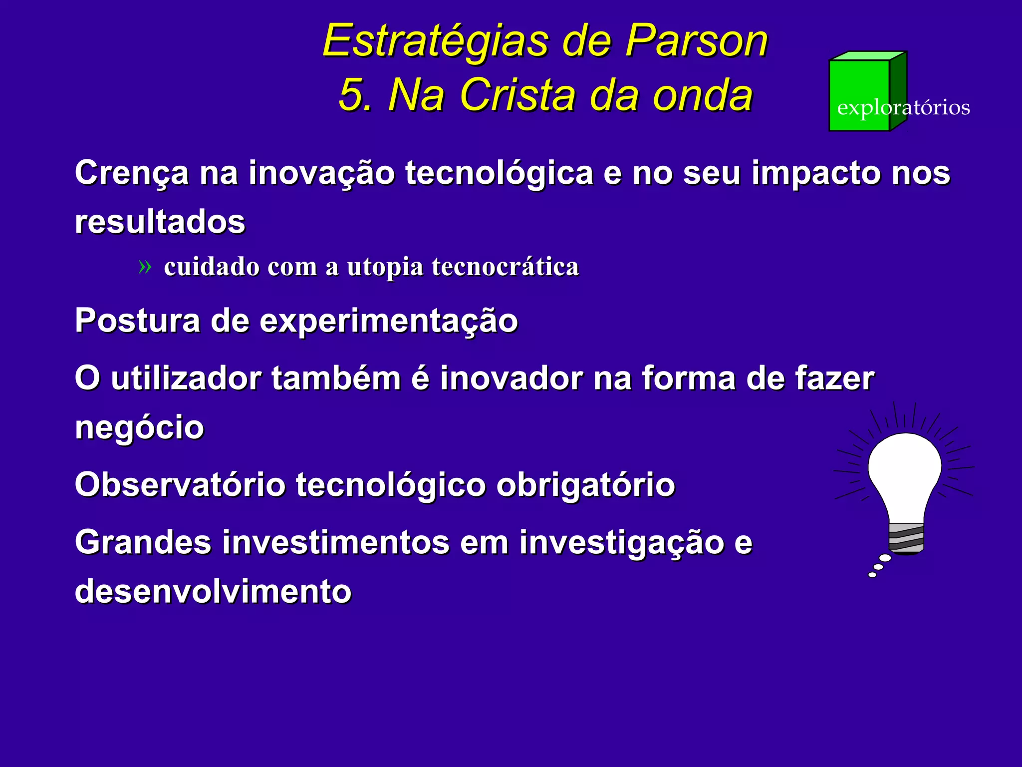 Estratégias de ParsonEstratégias de Parson
5. Na Crista da onda5. Na Crista da onda exploratórios
Crença na inovação tecnológica e no seu impacto nosCrença na inovação tecnológica e no seu impacto nos
resultadosresultados
» cuidado com a utopia tecnocráticacuidado com a utopia tecnocrática
Postura de experimentaçãoPostura de experimentação
O utilizador também é inovador na forma de fazerO utilizador também é inovador na forma de fazer
negócionegócio
Observatório tecnológico obrigatórioObservatório tecnológico obrigatório
Grandes investimentos em investigação eGrandes investimentos em investigação e
desenvolvimentodesenvolvimento
 
