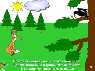 Плутовка к дереву на цыпочках подходит;Плутовка к дереву на цыпочках подходит;
Вертит хвостом, с Вороны глаз не сводитВертит хвостом, с Вороны глаз не сводит,,
И говорит так сладко, чуть дыша:И говорит так сладко, чуть дыша:
 