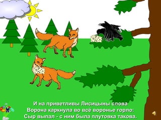 И на приветливы Лисицыны словаИ на приветливы Лисицыны слова
Ворона каркнула во всВорона каркнула во всёё воронье горло:воронье горло:
Сыр выпал - с ним была плутовка такова.Сыр выпал - с ним была плутовка такова.
 