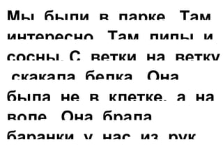 Мы были в парке. Там
интересно. Там липы и
сосны. С ветки на ветку
скакала белка. Она
была не в клетке, а на
воле. Она брала
баранки у нас из рук.
 