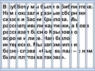 В субботу мы были в библиотеке.
Нам показали разные сборники
сказок и басни Крылова. Мы
рассматривали картинки, а Вова
рассказал басню Крылова о
вороне и лисе. Нам было
интересно. Мы запомнили из
басни слова: «Сыр выпал – с ним
была плутовка такова».
 