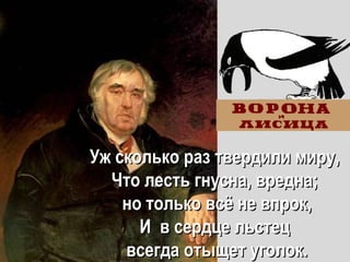 Уж сколько раз твердили миру,Уж сколько раз твердили миру,
Что лесть гнусна, вредна;Что лесть гнусна, вредна;
но только всно только всёё не впрок,не впрок,
ИИ в сердце льстецв сердце льстец
всегда отыщетвсегда отыщет уголок.уголок.
 