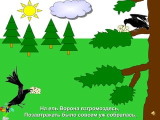 На ель Ворона взгромоздясь,На ель Ворона взгромоздясь,
Позавтракать было совсем уж собралась,Позавтракать было совсем уж собралась,
 