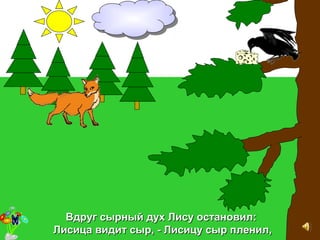 Вдруг сырный дух Лису остановил:Вдруг сырный дух Лису остановил:
Лисица видит сыр, - Лисицу сыр пленил,Лисица видит сыр, - Лисицу сыр пленил,
 