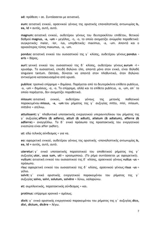 7
ad: ποόθερη = ρε. Σσμςάρρεςαι με αιςιαςική.
eum: αιςιαςική εμικξύ, αορεμικξύ γέμξσπ ςηπ ξοιρςικήπ επαμαληπςικήπ αμςχμσμίαπ is,
ea, id = ασςόπ, ασςή, ασςό.
magnum: αιςιαςική εμικξύ, ξσδεςέοξσ γέμξσπ ςξσ δεσςεοξκλίςξσ επιθέςξσ, θεςικξύ
βαθμξύ magnus, -a, -um = μεγάλξπ, -η, -ξ, ςξ ξπξίξ ρυημαςίζει αμώμαλα παοαθεςικά:
ρσγκοιςικόπ: maior, -ior, -ius, σπεοθεςικόπ: maximus, -a, -um. Απαμςά και ξ
αουαιόςεοξπ ςύπξπ maxumus, -a, -um.
pondus: αιςιαςική εμικξύ ςξσ ξσριαρςικξύ ςηπ γ΄ κλίρηπ, ξσδεςέοξσ γέμξσπ pondus -
eris = βάοξπ.
auri: γεμική εμικξύ ςξσ ξσριαρςικξύ ςηπ β΄ κλίρηπ, ξσδεςέοξσ γέμξσπ aurum -i =
υοσράτι. Τξ ξσριαρςικό, επειδή δηλώμει ύλη, απαμςά μόμξ ρςξμ εμικό, είμαι δηλαδή
singulare tantum. Ωρςόρξ, δύμαςαι μα απαμςά ρςξμ πληθσμςικό, όςαμ δηλώμει
αμςικείμεμα καςαρκεσαρμέμα από υοσρό.
publice: ςοξπικό επίοοημα = δημόρια. Παοάγεςαι από ςξ δεσςεοόκλιςξ επίθεςξ publicus,
-a, -um = δημόριξπ, -α, -ξ. Τξ επίοοημα, αλλά και ςξ επίθεςξ publicus, -a, -um, απ΄ ςξ
ξπξίξ παοάγεςαι, δεμ ρυημαςίζει παοαθεςικά.
missum: αιςιαςική εμικξύ, ξσδεςέοξσ γέμξσπ ςηπ μεςξυήπ παθηςικξύ
παοακειμέμξσ missus, -a, -um ςξσ οήμαςξπ ςηπ γ΄ ρσζσγίαπ mitto, misi, missum,
mittĕre = ρςέλμχ.
attulissent: γ΄ πληθσμςικό σπξςακςικήπ εμεογηςικξύ σπεορσμςελίκξσ ςξσ οήμαςξπ ςηπ
γ΄ ρσζσγίαπ affero (& adfero), attuli (& adtuli), allatum (& adlatum), afferre (&
adferre) = αμαγγέλλχ. Τξ β΄ εμικό ποόρχπξ ςηπ ποξρςακςικήπ ςξσ εμεογηςικξύ
εμερςώςα είμαι affer (adfer).
ut: εδώ ςελικόπ ρύμδερμξπ = για μα.
eo: αταιοεςική εμικξύ, ξσδεςέοξσ γέμξσπ ςηπ ξοιρςικήπ -επαμαληπςικήπ αμςχμσμίαπ is,
ea, id = ασςόπ, ασςή, ασςό.
uteretur: γ΄ εμικό σπξςακςικήπ παοαςαςικξύ ςξσ απξθεςικξύ οήμαςξπ ςηπ γ΄
ρσζσγίαπ utor, usus sum, uti = υοηριμξπξιώ. (To οήμα ρσμςάρρεςαι με αταιοεςική).
vultum: αιςιαςική εμικξύ ςξσ ξσριαρςικξύ ςηπ δ΄ κλίρηπ, αορεμικξύ γέμξσπ vultus -us =
ποόρχπξ.
risu: αταιοεςική εμικξύ ςξσ ξσριαρςικξύ ςηπ δ΄ κλίρηπ, αορεμικξύ γέμξσπ risus -us =
γέλιξ.
solvit: γ΄ εμικό ξοιρςικήπ εμεογηςικξύ παοακειμέμξσ ςξσ οήμαςξπ ςηπ γ΄
ρσζσγίαπ solvo, solvi, solutum, solvĕre = λύμχ, υαλαοώμχ.
et: ρσμπλεκςικόπ, παοαςακςικόπ ρύμδερμξπ = και.
protinus: επίοοημα υοξμικό = αμέρχπ.
dixit: γ΄ εμικό ξοιρςικήπ εμεογηςικξύ παοακειμέμξσ ςξσ οήμαςξπ ςηπ γ΄ ρσζσγίαπ dico,
dixi, dictum, dicĕre = λέγχ.
 