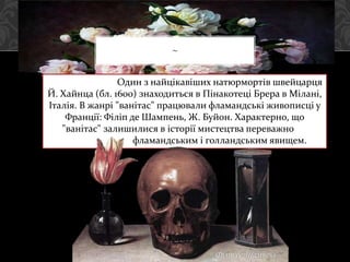 ~
Один з найцікавіших натюрмортів швейцарця
Й. Хайнца (бл. 1600) знаходиться в Пінакотеці Брера в Мілані,
Італія. В жанрі "ванітас" працювали фламандські живописці у
Франції: Філіп де Шампень, Ж. Буйон. Характерно, що
"ванітас" залишилися в історії мистецтва переважно
фламандським і голландським явищем.
Філіп де Шампень
 