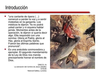 Introducción
 "una cantante de ópera (…)
comenzó a perder la voz y a sentir
molestias en la garganta. Los
médicos le dijeron: Ya no podrá
usted cantar y ni siquiera hablar
jamás. Momentos antes de la
operación, le dijeron si quería decir
algo. Ella respondió con una
sonrisa: Gloria al Padre, gloria al
Hijo, gloria al Espíritu Santo.
Fueron las últimas palabras que
pronunció".
 Es una anécdota conmovedora y
ejemplar. El segundo mandamiento
de la Ley de Dios nos manda
precisamente honrar el nombre de
Dios.
GRECO, El
La adoración del nombre de Jesús (detalle)
1578-80
National Gallery, Londres
 