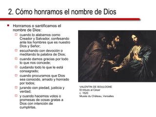 2. Cómo honramos el nombre de Dios
 Honramos o santificamos el
nombre de Dios:
 cuando lo alabamos como
Creador y Salvador, confesando
ante los hombres que es nuestro
Dios y Señor;
 escuchando con devoción o
meditando la palabra de Dios;
 cuando damos gracias por todo
lo que nos concede;
 cuidando todo lo que le está
consagrado;
 cuando procuramos que Dios
sea conocido, amado y honrado
por todos;
 jurando con piedad, justicia y
verdad;
 y cuando hacemos votos o
promesas de cosas gratas a
Dios con intención de
cumplirlas.
VALENTIN DE BOULOGNE
El tributo al César
c. 1620
Musée du Château, Versalles
 