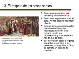 3. El respeto de las cosas santas
 Son lugares sagrados los
templos y los cementerios.
 Son cosas sagradas el altar, el
cáliz, y otros objetos dedicados
al culto.
 Son personas consagradas los
ministros de Dios y los
religiosos; merecen todo
respeto -por lo que
representan- y nunca se debe
hablar mal de ellos.
 Si se profanan cosas o lugares
sagrados o se injuria a las
personas consagradas a Dios,
se comete un pecado de
sacrilegio.
CARPACCIO, Vittore (1450-1525)
Los peregrinos encuentran al Papa
c.1492
Gallerie dell'Accademia, Venecia
 