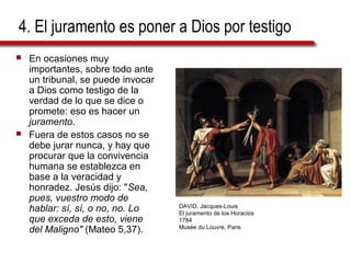 4. El juramento es poner a Dios por testigo
 En ocasiones muy
importantes, sobre todo ante
un tribunal, se puede invocar
a Dios como testigo de la
verdad de lo que se dice o
promete: eso es hacer un
juramento.
 Fuera de estos casos no se
debe jurar nunca, y hay que
procurar que la convivencia
humana se establezca en
base a la veracidad y
honradez. Jesús dijo: "Sea,
pues, vuestro modo de
hablar: sí, sí, o no, no. Lo
que exceda de esto, viene
del Maligno" (Mateo 5,37).
DAVID, Jacques-Louis
El juramento de los Horacios
1784
Musée du Louvre, Paris
 